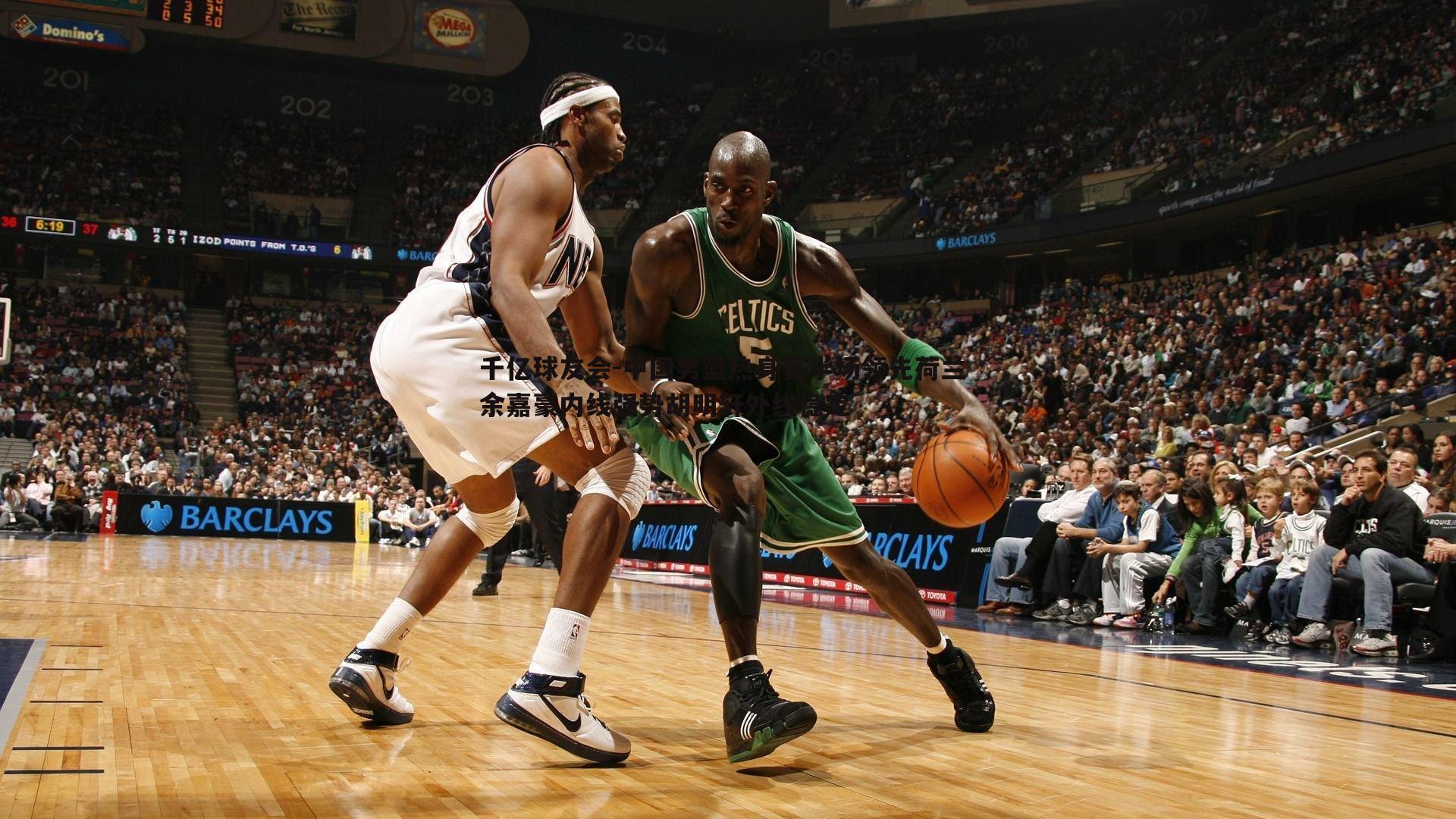 中国男篮热身赛半场领先荷兰 余嘉豪内线强势胡明轩外线稳定